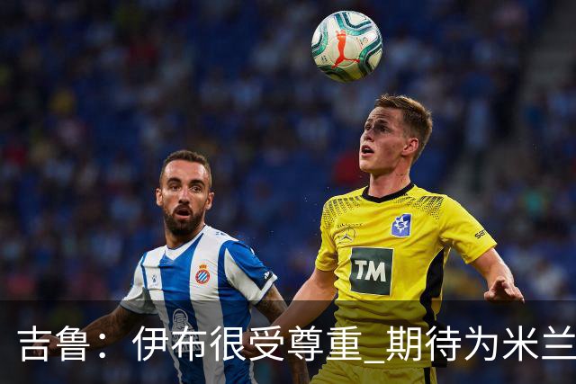 吉鲁：伊布很受尊重 期待为米兰取得伟大的成就